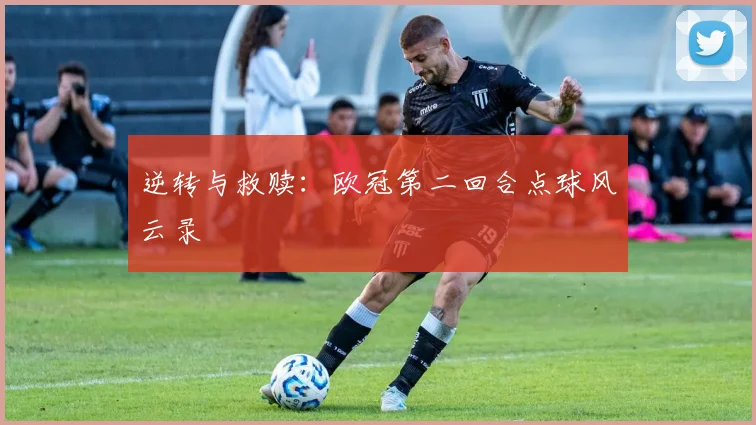 逆转与救赎：欧冠第二回合点球风云录
