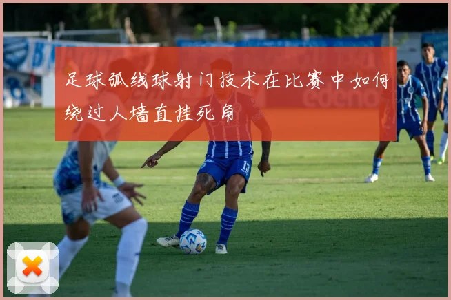 足球弧线球射门技术在比赛中如何绕过人墙直挂死角