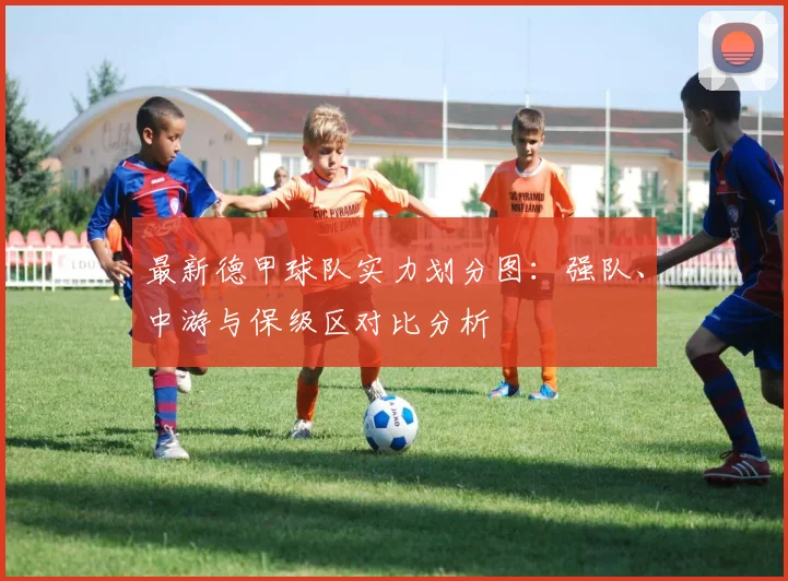 最新德甲球队实力划分图：强队、中游与保级区对比分析